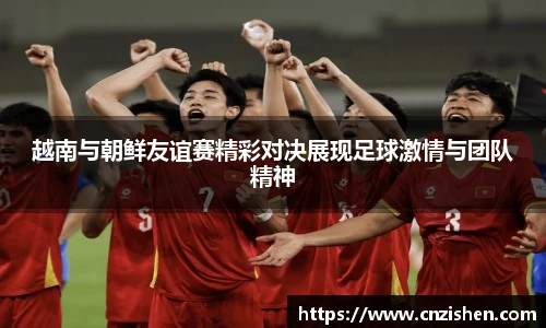 越南与朝鲜友谊赛精彩对决展现足球激情与团队精神
