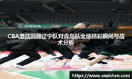 yy易游CBA激战回顾辽宁队对青岛队全场精彩瞬间与战术分析